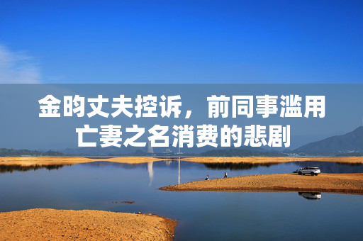 金昀丈夫控诉，前同事滥用亡妻之名消费的悲剧