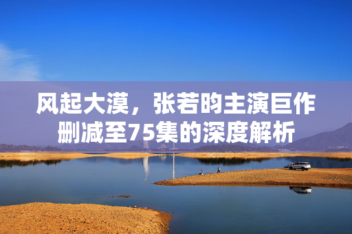 风起大漠，张若昀主演巨作删减至75集的深度解析