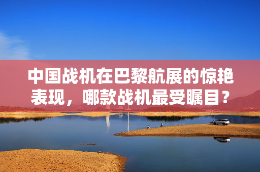 中国战机在巴黎航展的惊艳表现，哪款战机最受瞩目？