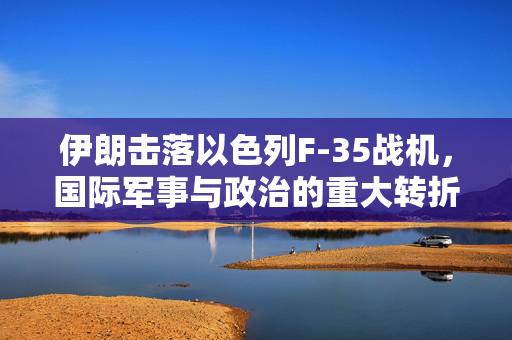 伊朗击落以色列F-35战机，国际军事与政治的重大转折