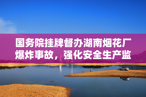 国务院挂牌督办湖南烟花厂爆炸事故，强化安全生产监管确保底线不破