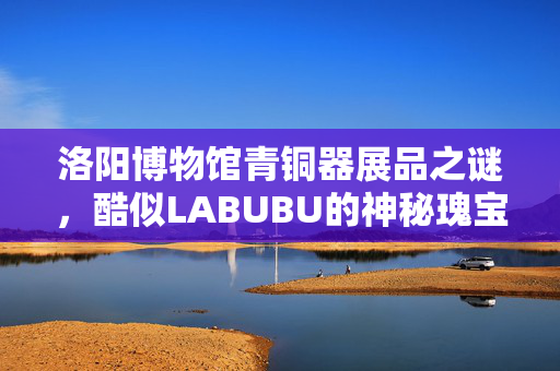 洛阳博物馆青铜器展品之谜，酷似LABUBU的神秘瑰宝探秘