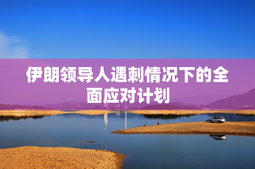 伊朗领导人遇刺情况下的全面应对计划