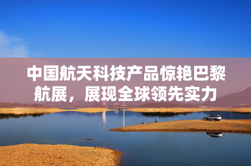 中国航天科技产品惊艳巴黎航展，展现全球领先实力