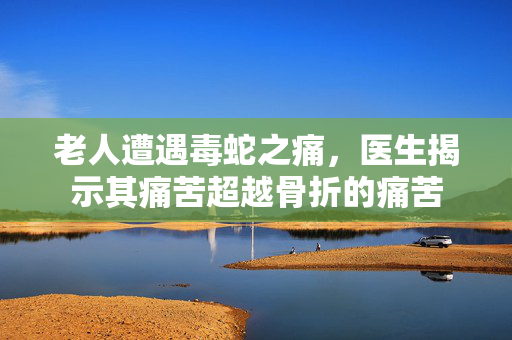老人遭遇毒蛇之痛，医生揭示其痛苦超越骨折的痛苦
