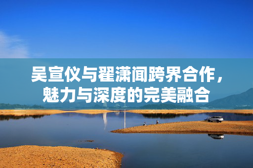 吴宣仪与翟潇闻跨界合作，魅力与深度的完美融合