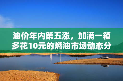 油价年内第五涨，加满一箱多花10元的燃油市场动态分析