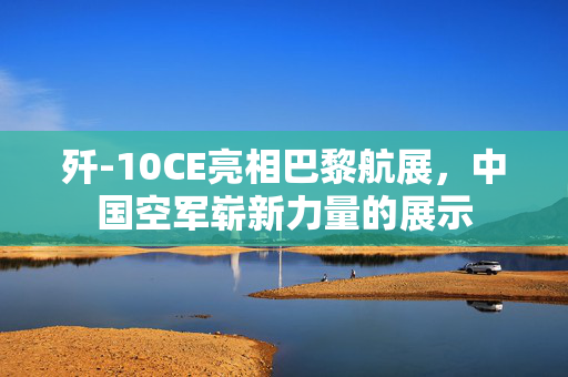 歼-10CE亮相巴黎航展，中国空军崭新力量的展示