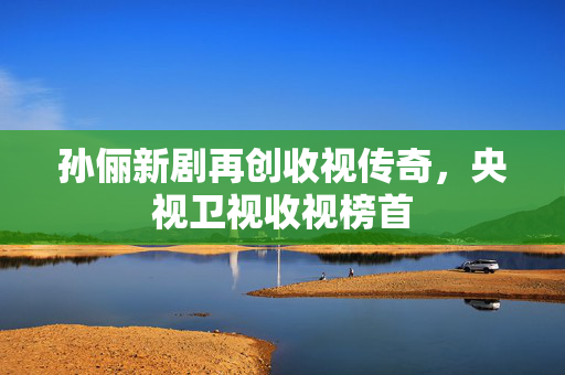 孙俪新剧再创收视传奇，央视卫视收视榜首