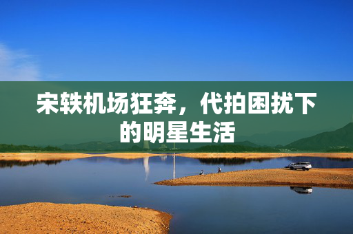宋轶机场狂奔，代拍困扰下的明星生活