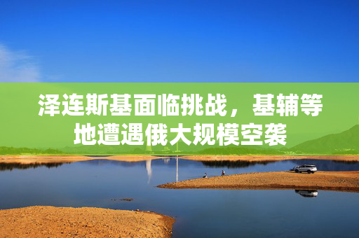 泽连斯基面临挑战，基辅等地遭遇俄大规模空袭