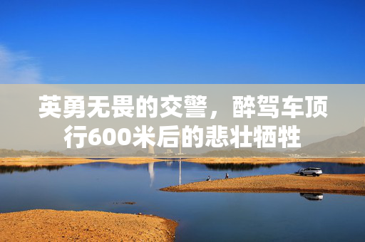 英勇无畏的交警，醉驾车顶行600米后的悲壮牺牲