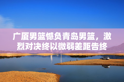 广厦男篮憾负青岛男篮，激烈对决终以微弱差距告终