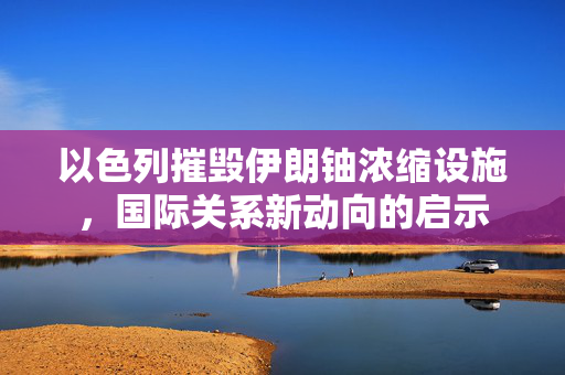 以色列摧毁伊朗铀浓缩设施，国际关系新动向的启示