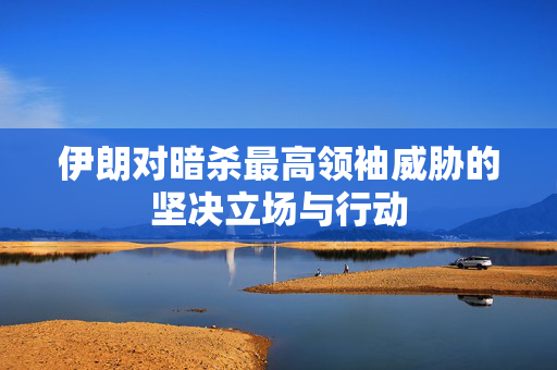 伊朗对暗杀最高领袖威胁的坚决立场与行动