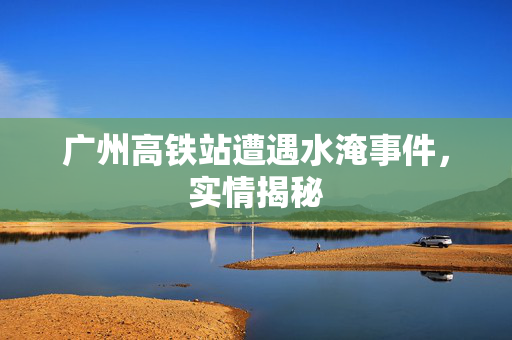 广州高铁站遭遇水淹事件，实情揭秘
