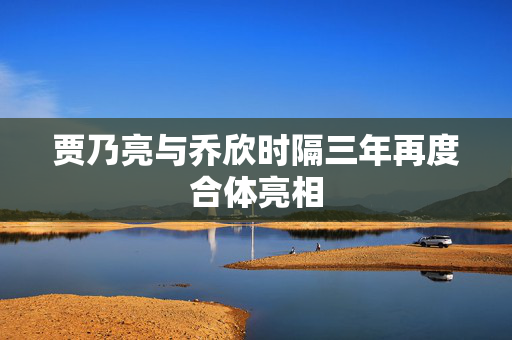 贾乃亮与乔欣时隔三年再度合体亮相
