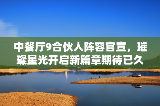 中餐厅9合伙人阵容官宣，璀璨星光开启新篇章期待已久