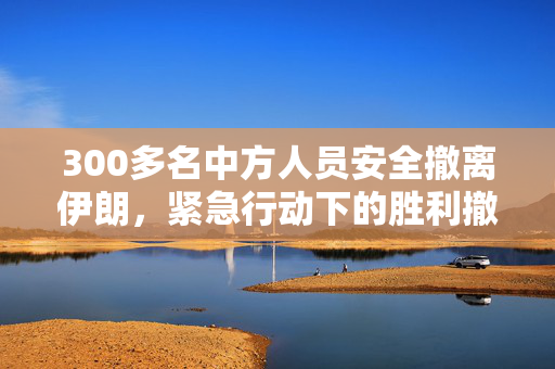 300多名中方人员安全撤离伊朗，紧急行动下的胜利撤退
