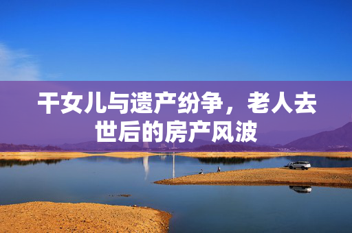 干女儿与遗产纷争，老人去世后的房产风波