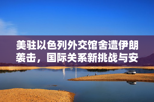 美驻以色列外交馆舍遭伊朗袭击，国际关系新挑战与安全局势审视