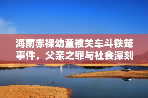 海南赤裸幼童被关车斗铁笼事件，父亲之罪与社会深刻反思