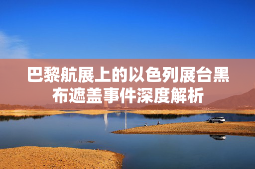 巴黎航展上的以色列展台黑布遮盖事件深度解析