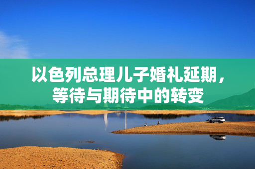 以色列总理儿子婚礼延期，等待与期待中的转变