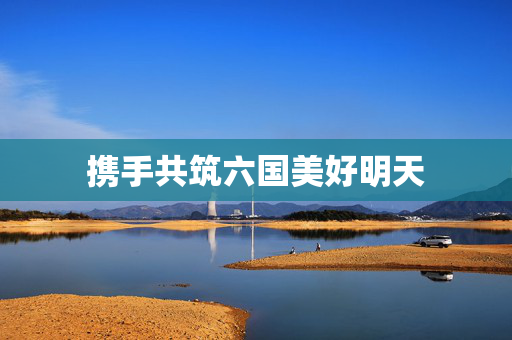 携手共筑六国美好明天