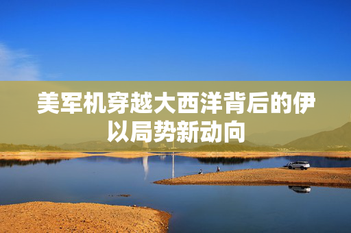 美军机穿越大西洋背后的伊以局势新动向