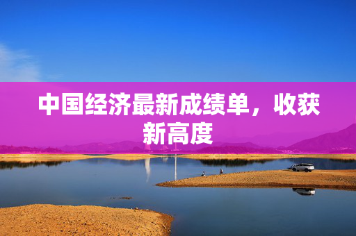 中国经济最新成绩单，收获新高度