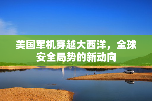 美国军机穿越大西洋，全球安全局势的新动向