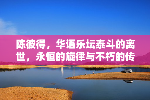 陈彼得，华语乐坛泰斗的离世，永恒的旋律与不朽的传奇
