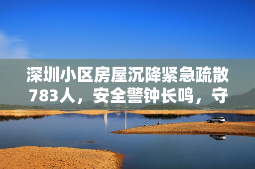 深圳小区房屋沉降紧急疏散783人,安全警钟长鸣,守护居民生命安全 深圳小区房屋沉降紧急疏散783人,安全警钟长鸣,守护居民生命安全