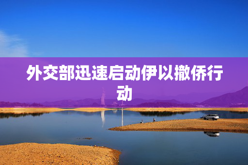 外交部迅速启动伊以撤侨行动