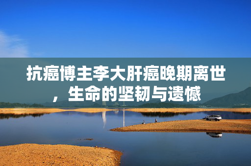 抗癌博主李大肝癌晚期离世，生命的坚韧与遗憾