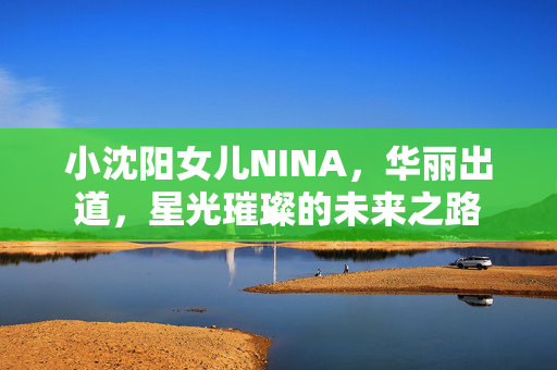 小沈阳女儿NINA，华丽出道，星光璀璨的未来之路