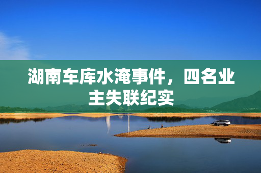 湖南车库水淹事件，四名业主失联纪实