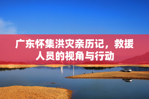 广东怀集洪灾亲历记，救援人员的视角与行动