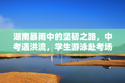 湖南暴雨中的坚韧之路，中考遇洪流，学生游泳赴考场