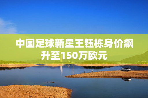 中国足球新星王钰栋身价飙升至150万欧元