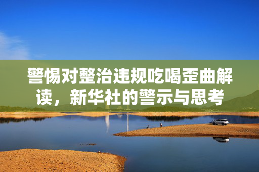 警惕对整治违规吃喝歪曲解读，新华社的警示与思考