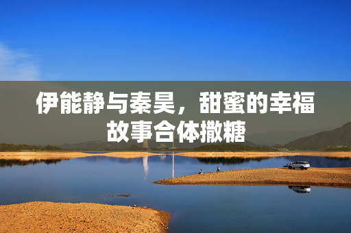 伊能静与秦昊，甜蜜的幸福故事合体撒糖