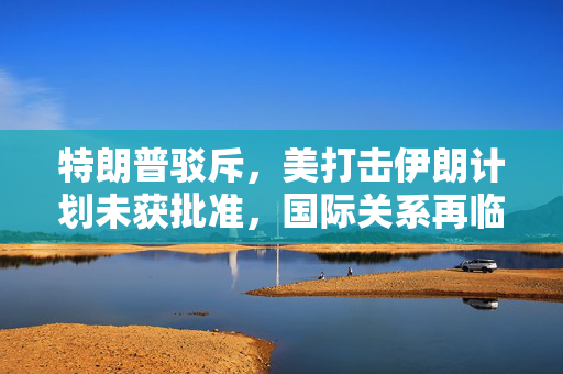 特朗普驳斥，美打击伊朗计划未获批准，国际关系再临考验
