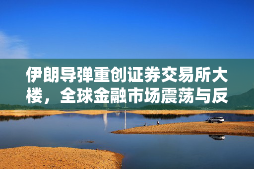 伊朗导弹重创证券交易所大楼，全球金融市场震荡与反思