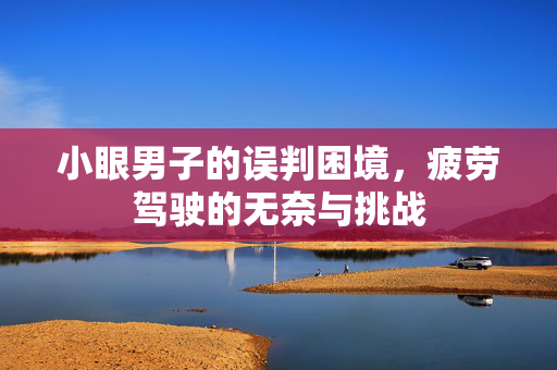 小眼男子的误判困境，疲劳驾驶的无奈与挑战