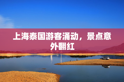 上海泰国游客涌动，景点意外翻红