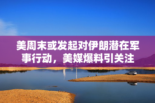 美周末或发起对伊朗潜在军事行动，美媒爆料引关注
