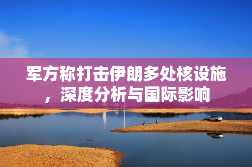 军方称打击伊朗多处核设施，深度分析与国际影响