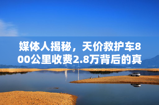 媒体人揭秘，天价救护车800公里收费2.8万背后的真相与思考